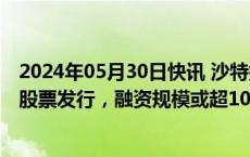 2024年05月30日快讯 沙特据悉最早于周日启动沙特阿美的股票发行，融资规模或超100亿美元