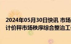 2024年05月30日快讯 市场监管总局：5月至10月开展电子计价秤市场秩序综合整治工作