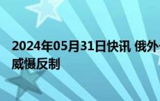 2024年05月31日快讯 俄外长：若美部署中导，俄将进行核威慑反制