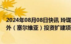 2024年08月08日快讯 玲珑轮胎：拟投资46.21亿元开展境外（塞尔维亚）投资扩建项目