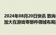 2024年08月20日快讯 致尚科技回应“黑神话概念股”：会加大在游戏零部件领域布局拓展力度