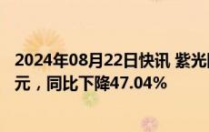 2024年08月22日快讯 紫光国微：上半年归母净利润7.38亿元，同比下降47.04%