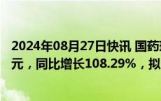 2024年08月27日快讯 国药现代：上半年归母净利润7.18亿元，同比增长108.29%，拟10派1元