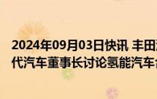 2024年09月03日快讯 丰田汽车董事长据悉将访首尔，与现代汽车董事长讨论氢能汽车合作事宜