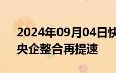 2024年09月04日快讯 重组案例接二连三，央企整合再提速