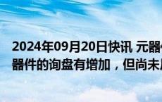 2024年09月20日快讯 元器件供应链资深人士：针对国产元器件的询盘有增加，但尚未反馈到价格上