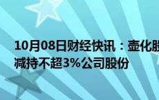 10月08日财经快讯：壶化股份：控股股东 实控人秦跃中拟减持不超3%公司股份