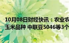 10月08日财经快讯：农业农村部：恒丰728D等27个转基因玉米品种 中联豆5046等3个转基因大豆品种审定通过