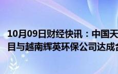 10月09日财经快讯：中国天楹就越南兴安省垃圾焚烧发电项目与越南辉英环保公司达成合作