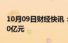 10月09日财经快讯：东方财富成交额突破500亿元