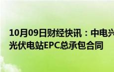 10月09日财经快讯：中电兴发：子公司签署1.3亿元分布式光伏电站EPC总承包合同