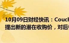 10月09日财经快讯：CoucheTard据悉向711便利店母公司提出新的潜在收购价，对后者估值7万亿日元