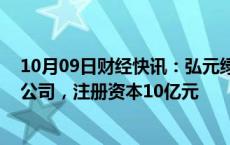 10月09日财经快讯：弘元绿能 明阳智能等成立新能源开发公司，注册资本10亿元