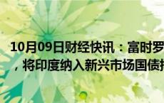 10月09日财经快讯：富时罗素将韩国纳入富时世界国债指数，将印度纳入新兴市场国债指数