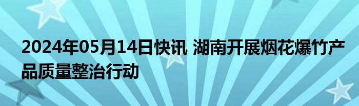 2024年05月14日快讯 湖南开展烟花爆竹产品质量整治行动