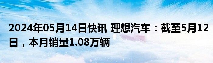 2024年05月14日快讯 理想汽车：截至5月12日，本月销量1.08万辆