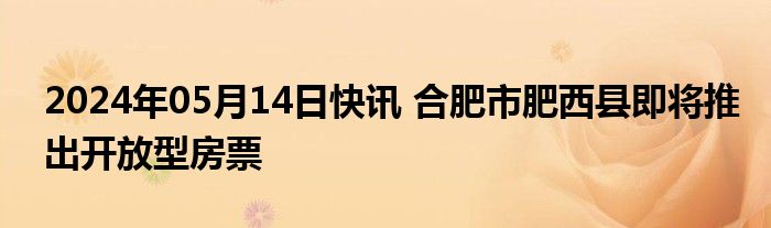 2024年05月14日快讯 合肥市肥西县即将推出开放型房票