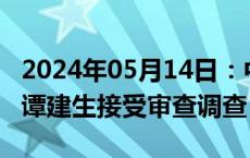 2024年05月14日：中国广核集团原党委常委谭建生接受审查调查