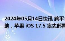 2024年05月14日快讯 跨平台反跟踪器标准打磨 1 年开始落地，苹果 iOS 17.5 率先部署