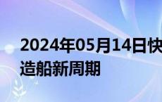 2024年05月14日快讯 国投证券：持续看好造船新周期