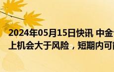 2024年05月15日快讯 中金公司：中国股票资产中长期维度上机会大于风险，短期内可能仍以结构性机会为主