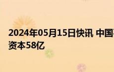 2024年05月15日快讯 中国石油在北京成立投资公司，注册资本58亿