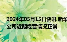 2024年05月15日快讯 新华都：3日涨幅偏离值累超20%，公司近期经营情况正常