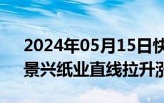 2024年05月15日快讯 造纸板块午后走强，景兴纸业直线拉升涨停