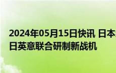 2024年05月15日快讯 日本众议院同意设置联合机构，推动日英意联合研制新战机