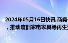 2024年05月16日快讯 商务部：进一步加强资金和项目管理，推动废旧家电家具等再生资源回收体系建设