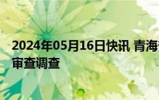 2024年05月16日快讯 青海省海东市政府副市长魏成玉接受审查调查