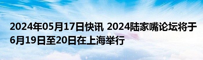 2024年05月17日快讯 2024陆家嘴论坛将于6月19日至20日在上海举行
