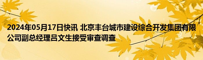 2024年05月17日快讯 北京丰台城市建设综合开发集团有限公司副总经理吕文生接受审查调查