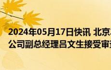 2024年05月17日快讯 北京丰台城市建设综合开发集团有限公司副总经理吕文生接受审查调查