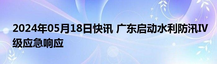 2024年05月18日快讯 广东启动水利防汛Ⅳ级应急响应