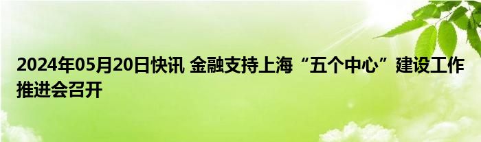 2024年05月20日快讯 金融支持上海“五个中心”建设工作推进会召开