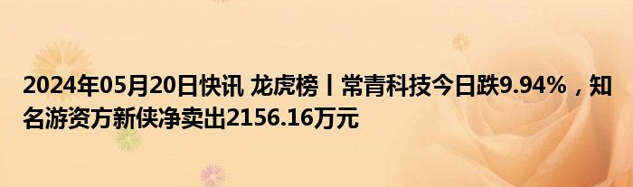 2024年05月20日快讯 龙虎榜丨常青科技今日跌9.94%，知名游资方新侠净卖出2156.16万元