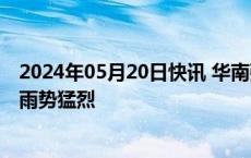 2024年05月20日快讯 华南强降雨持续，广东福建沿海今日雨势猛烈