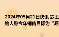 2024年05月21日快讯 霸王茶姬去年销售额突破100亿，创始人称今年销售目标为“超过星巴克中国”