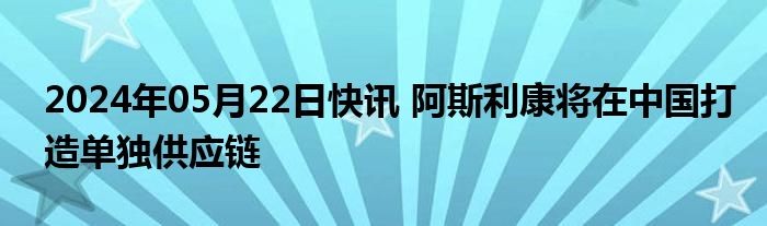 2024年05月22日快讯 阿斯利康将在中国打造单独供应链