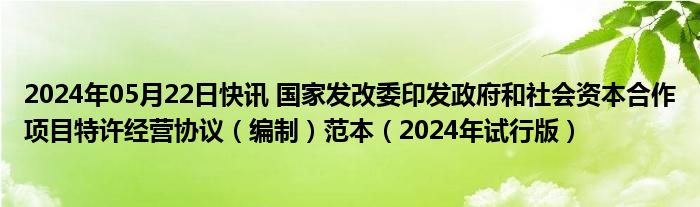 2024年05月22日快讯 国家发改委印发政府和社会资本合作项目特许经营协议（编制）范本（2024年试行版）