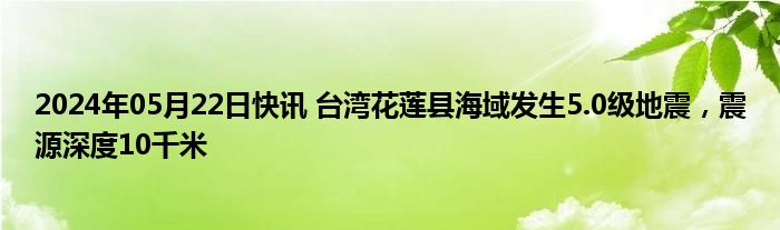 2024年05月22日快讯 台湾花莲县海域发生5.0级地震，震源深度10千米