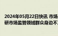 2024年05月22日快讯 市场监管总局局长罗文在浙江河南调研市场监管领域群众身边不正之风和腐败问题集中整治工作