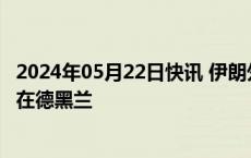 2024年05月22日快讯 伊朗外长阿卜杜拉希扬23日将被安葬在德黑兰