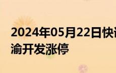 2024年05月22日快讯 房地产板块再度走强，渝开发涨停