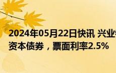 2024年05月22日快讯 兴业银行：发行300亿元10年期二级资本债券，票面利率2.5%