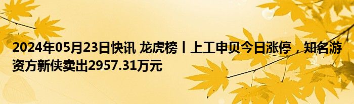 2024年05月23日快讯 龙虎榜丨上工申贝今日涨停，知名游资方新侠卖出2957.31万元