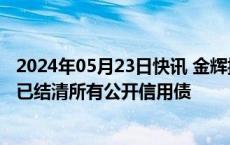 2024年05月23日快讯 金辉控股港股一度涨超80%，公司称已结清所有公开信用债