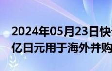 2024年05月23日快讯 日本通运将预留1000亿日元用于海外并购