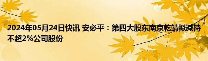 2024年05月24日快讯 安必平：第四大股东南京乾靖拟减持不超2%公司股份